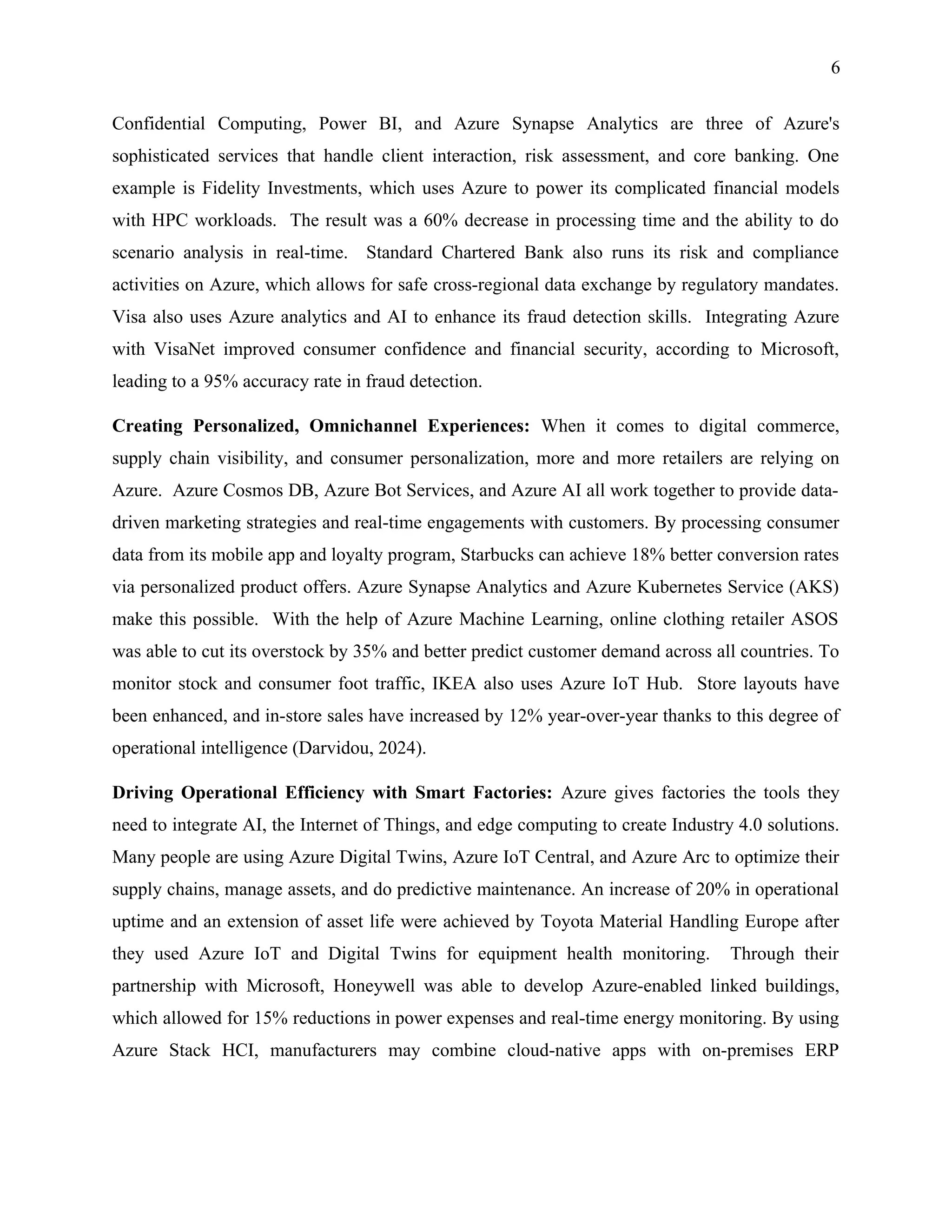 6
Confidential Computing, Power BI, and Azure Synapse Analytics are three of Azure's
sophisticated services that handle client interaction, risk assessment, and core banking. One
example is Fidelity Investments, which uses Azure to power its complicated financial models
with HPC workloads. The result was a 60% decrease in processing time and the ability to do
scenario analysis in real-time. Standard Chartered Bank also runs its risk and compliance
activities on Azure, which allows for safe cross-regional data exchange by regulatory mandates.
Visa also uses Azure analytics and AI to enhance its fraud detection skills. Integrating Azure
with VisaNet improved consumer confidence and financial security, according to Microsoft,
leading to a 95% accuracy rate in fraud detection.
Creating Personalized, Omnichannel Experiences: When it comes to digital commerce,
supply chain visibility, and consumer personalization, more and more retailers are relying on
Azure. Azure Cosmos DB, Azure Bot Services, and Azure AI all work together to provide data-
driven marketing strategies and real-time engagements with customers. By processing consumer
data from its mobile app and loyalty program, Starbucks can achieve 18% better conversion rates
via personalized product offers. Azure Synapse Analytics and Azure Kubernetes Service (AKS)
make this possible. With the help of Azure Machine Learning, online clothing retailer ASOS
was able to cut its overstock by 35% and better predict customer demand across all countries. To
monitor stock and consumer foot traffic, IKEA also uses Azure IoT Hub. Store layouts have
been enhanced, and in-store sales have increased by 12% year-over-year thanks to this degree of
operational intelligence (Darvidou, 2024).
Driving Operational Efficiency with Smart Factories: Azure gives factories the tools they
need to integrate AI, the Internet of Things, and edge computing to create Industry 4.0 solutions.
Many people are using Azure Digital Twins, Azure IoT Central, and Azure Arc to optimize their
supply chains, manage assets, and do predictive maintenance. An increase of 20% in operational
uptime and an extension of asset life were achieved by Toyota Material Handling Europe after
they used Azure IoT and Digital Twins for equipment health monitoring. Through their
partnership with Microsoft, Honeywell was able to develop Azure-enabled linked buildings,
which allowed for 15% reductions in power expenses and real-time energy monitoring. By using
Azure Stack HCI, manufacturers may combine cloud-native apps with on-premises ERP
 