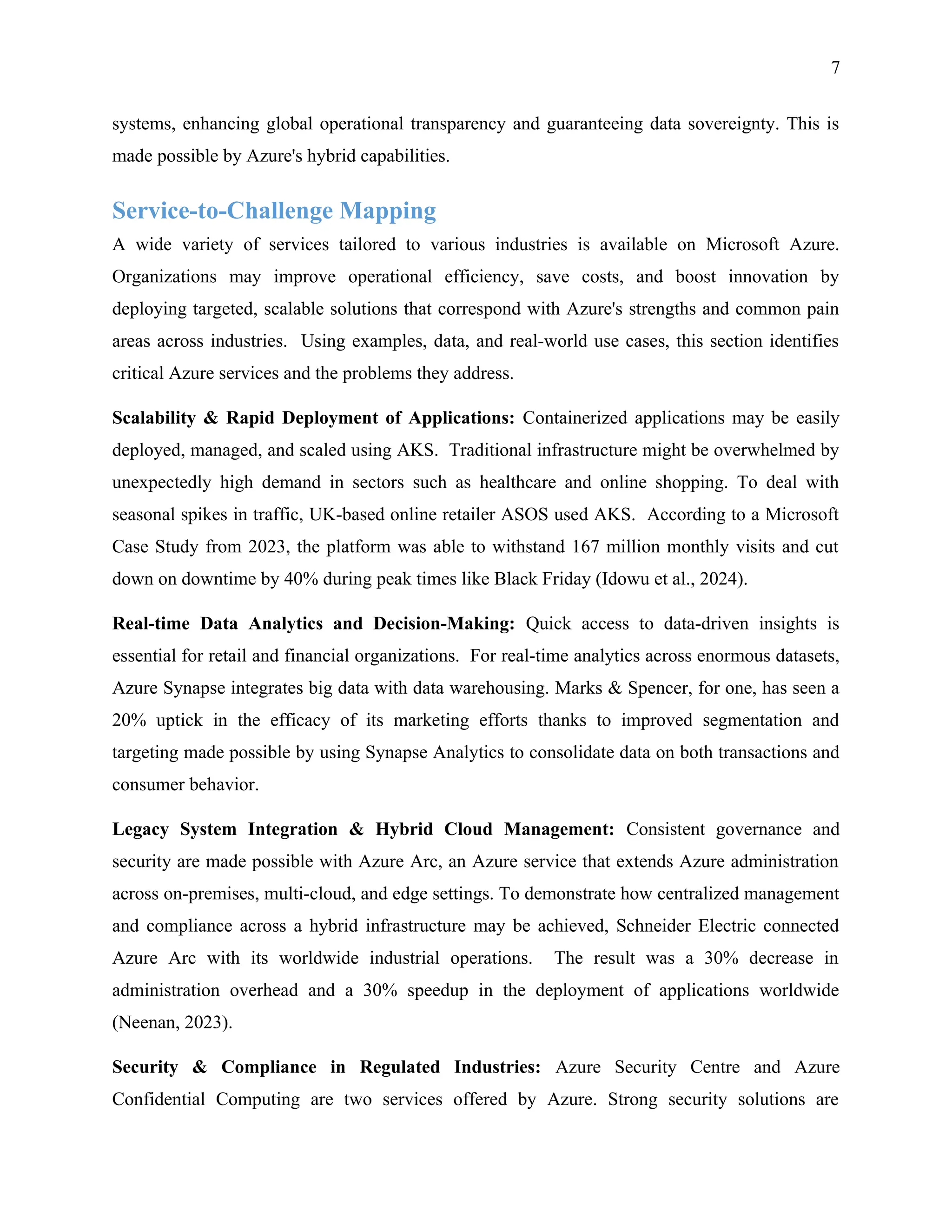 7
systems, enhancing global operational transparency and guaranteeing data sovereignty. This is
made possible by Azure's hybrid capabilities.
Service-to-Challenge Mapping
A wide variety of services tailored to various industries is available on Microsoft Azure.
Organizations may improve operational efficiency, save costs, and boost innovation by
deploying targeted, scalable solutions that correspond with Azure's strengths and common pain
areas across industries. Using examples, data, and real-world use cases, this section identifies
critical Azure services and the problems they address.
Scalability & Rapid Deployment of Applications: Containerized applications may be easily
deployed, managed, and scaled using AKS. Traditional infrastructure might be overwhelmed by
unexpectedly high demand in sectors such as healthcare and online shopping. To deal with
seasonal spikes in traffic, UK-based online retailer ASOS used AKS. According to a Microsoft
Case Study from 2023, the platform was able to withstand 167 million monthly visits and cut
down on downtime by 40% during peak times like Black Friday (Idowu et al., 2024).
Real-time Data Analytics and Decision-Making: Quick access to data-driven insights is
essential for retail and financial organizations. For real-time analytics across enormous datasets,
Azure Synapse integrates big data with data warehousing. Marks & Spencer, for one, has seen a
20% uptick in the efficacy of its marketing efforts thanks to improved segmentation and
targeting made possible by using Synapse Analytics to consolidate data on both transactions and
consumer behavior.
Legacy System Integration & Hybrid Cloud Management: Consistent governance and
security are made possible with Azure Arc, an Azure service that extends Azure administration
across on-premises, multi-cloud, and edge settings. To demonstrate how centralized management
and compliance across a hybrid infrastructure may be achieved, Schneider Electric connected
Azure Arc with its worldwide industrial operations. The result was a 30% decrease in
administration overhead and a 30% speedup in the deployment of applications worldwide
(Neenan, 2023).
Security & Compliance in Regulated Industries: Azure Security Centre and Azure
Confidential Computing are two services offered by Azure. Strong security solutions are
 