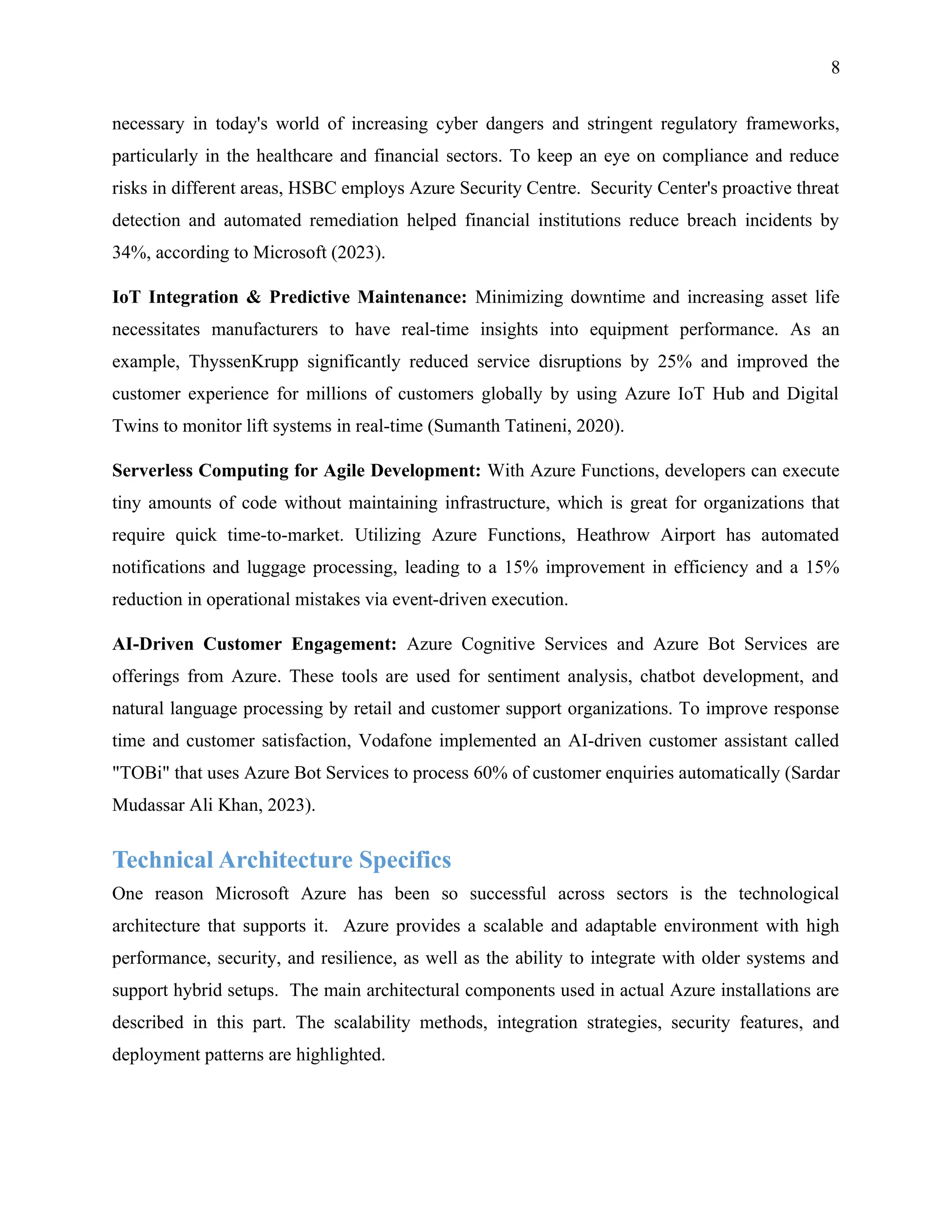 8
necessary in today's world of increasing cyber dangers and stringent regulatory frameworks,
particularly in the healthcare and financial sectors. To keep an eye on compliance and reduce
risks in different areas, HSBC employs Azure Security Centre. Security Center's proactive threat
detection and automated remediation helped financial institutions reduce breach incidents by
34%, according to Microsoft (2023).
IoT Integration & Predictive Maintenance: Minimizing downtime and increasing asset life
necessitates manufacturers to have real-time insights into equipment performance. As an
example, ThyssenKrupp significantly reduced service disruptions by 25% and improved the
customer experience for millions of customers globally by using Azure IoT Hub and Digital
Twins to monitor lift systems in real-time (Sumanth Tatineni, 2020).
Serverless Computing for Agile Development: With Azure Functions, developers can execute
tiny amounts of code without maintaining infrastructure, which is great for organizations that
require quick time-to-market. Utilizing Azure Functions, Heathrow Airport has automated
notifications and luggage processing, leading to a 15% improvement in efficiency and a 15%
reduction in operational mistakes via event-driven execution.
AI-Driven Customer Engagement: Azure Cognitive Services and Azure Bot Services are
offerings from Azure. These tools are used for sentiment analysis, chatbot development, and
natural language processing by retail and customer support organizations. To improve response
time and customer satisfaction, Vodafone implemented an AI-driven customer assistant called
"TOBi" that uses Azure Bot Services to process 60% of customer enquiries automatically (Sardar
Mudassar Ali Khan, 2023).
Technical Architecture Specifics
One reason Microsoft Azure has been so successful across sectors is the technological
architecture that supports it. Azure provides a scalable and adaptable environment with high
performance, security, and resilience, as well as the ability to integrate with older systems and
support hybrid setups. The main architectural components used in actual Azure installations are
described in this part. The scalability methods, integration strategies, security features, and
deployment patterns are highlighted.
 