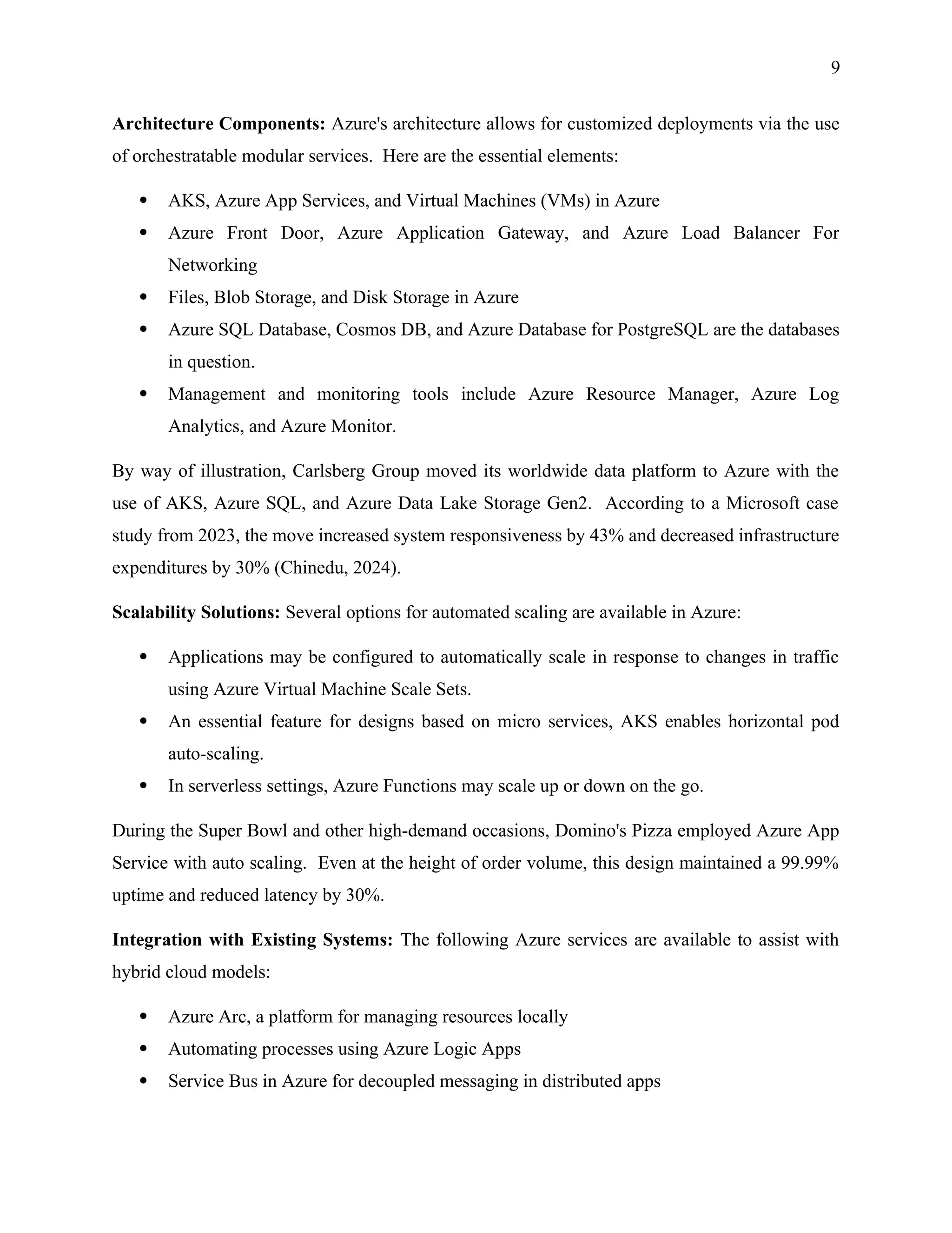 9
Architecture Components: Azure's architecture allows for customized deployments via the use
of orchestratable modular services. Here are the essential elements:
 AKS, Azure App Services, and Virtual Machines (VMs) in Azure
 Azure Front Door, Azure Application Gateway, and Azure Load Balancer For
Networking
 Files, Blob Storage, and Disk Storage in Azure
 Azure SQL Database, Cosmos DB, and Azure Database for PostgreSQL are the databases
in question.
 Management and monitoring tools include Azure Resource Manager, Azure Log
Analytics, and Azure Monitor.
By way of illustration, Carlsberg Group moved its worldwide data platform to Azure with the
use of AKS, Azure SQL, and Azure Data Lake Storage Gen2. According to a Microsoft case
study from 2023, the move increased system responsiveness by 43% and decreased infrastructure
expenditures by 30% (Chinedu, 2024).
Scalability Solutions: Several options for automated scaling are available in Azure:
 Applications may be configured to automatically scale in response to changes in traffic
using Azure Virtual Machine Scale Sets.
 An essential feature for designs based on micro services, AKS enables horizontal pod
auto-scaling.
 In serverless settings, Azure Functions may scale up or down on the go.
During the Super Bowl and other high-demand occasions, Domino's Pizza employed Azure App
Service with auto scaling. Even at the height of order volume, this design maintained a 99.99%
uptime and reduced latency by 30%.
Integration with Existing Systems: The following Azure services are available to assist with
hybrid cloud models:
 Azure Arc, a platform for managing resources locally
 Automating processes using Azure Logic Apps
 Service Bus in Azure for decoupled messaging in distributed apps
 