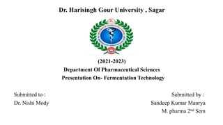 Dr. Harisingh Gour University , Sagar
(2021-2023)
Department Of Pharmaceutical Sciences
Presentation On- Fermentation Technology
Submitted to : Submitted by :
Dr. Nishi Mody Sandeep Kumar Maurya
M. pharma 2nd Sem
 