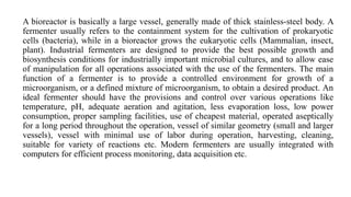 A bioreactor is basically a large vessel, generally made of thick stainless-steel body. A
fermenter usually refers to the containment system for the cultivation of prokaryotic
cells (bacteria), while in a bioreactor grows the eukaryotic cells (Mammalian, insect,
plant). Industrial fermenters are designed to provide the best possible growth and
biosynthesis conditions for industrially important microbial cultures, and to allow ease
of manipulation for all operations associated with the use of the fermenters. The main
function of a fermenter is to provide a controlled environment for growth of a
microorganism, or a defined mixture of microorganism, to obtain a desired product. An
ideal fermenter should have the provisions and control over various operations like
temperature, pH, adequate aeration and agitation, less evaporation loss, low power
consumption, proper sampling facilities, use of cheapest material, operated aseptically
for a long period throughout the operation, vessel of similar geometry (small and larger
vessels), vessel with minimal use of labor during operation, harvesting, cleaning,
suitable for variety of reactions etc. Modern fermenters are usually integrated with
computers for efficient process monitoring, data acquisition etc.
 