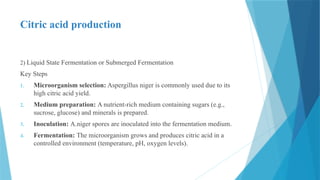Citric acid production
2) Liquid State Fermentation or Submerged Fermentation
Key Steps
1. Microorganism selection: Aspergillus niger is commonly used due to its
high citric acid yield.
2. Medium preparation: A nutrient-rich medium containing sugars (e.g.,
sucrose, glucose) and minerals is prepared.
3. Inoculation: A.niger spores are inoculated into the fermentation medium.
4. Fermentation: The microorganism grows and produces citric acid in a
controlled environment (temperature, pH, oxygen levels).
 