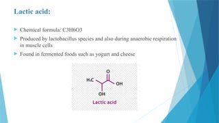 Lactic acid:
 Chemical formula: C3H6O3
 Produced by lactobacillus species and also during anaerobic respiration
in muscle cells
 Found in fermented foods such as yogurt and cheese
 