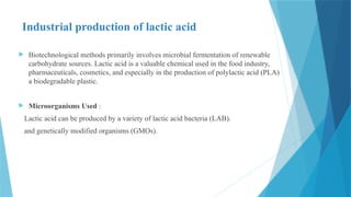 Industrial production of lactic acid
 Biotechnological methods primarily involves microbial fermentation of renewable
carbohydrate sources. Lactic acid is a valuable chemical used in the food industry,
pharmaceuticals, cosmetics, and especially in the production of polylactic acid (PLA)
a biodegradable plastic.
 Microorganisms Used :
Lactic acid can be produced by a variety of lactic acid bacteria (LAB).
and genetically modified organisms (GMOs).
 