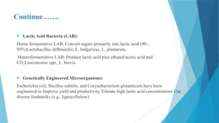 Continue…….
 Lactic Acid Bacteria (LAB):
Homo fermentative LAB: Convert sugars primarily into lactic acid (90–.
95%)Lactobacillus delbrueckii, L. bulgaricus, L. plantarum.
Heterofermentative LAB: Produce lactic acid plus ethanol/acetic acid and
CO Leuconostoc spp., L. brevis.
₂
 Genetically Engineered Microorganisms:
Escherichia coli, Bacillus subtilis, and Corynebacterium glutamicum have been
engineered to Improve yield and productivity Tolerate high lactic acid concentrations Use
diverse feedstocks (e.g., lignocellulose)
 