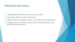 Substrates and sources
 Carbohydrate Sources Starch-based: Corn, wheat, potato.
 Sugar-based: Molasses, sugarcane, beet juice.
 Cellulosic biomass: Agricultural residues, wood chips (requires pretreatment).
 Food/agro-waste: Cheese whey, kitchen waste ,The choice depends on cost,
availability, and sustainability.
 