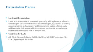 Fermentation Process
 Lactic acid fermentation :
 Lactic acid fermentation is a metabolic process by which glucose or other six-
carbon sugars (also, disaccharides of six-carbon sugars, e.g. sucrose or lactose)
are converted into cellular energy and the metabolite lactate, which is lactic
acid in solution. It is an anaerobic fermentation reaction that occurs in some
bacteria and animal cells, such as muscles cells.
 Conditions for LAB:
 pH: 5.0–6.5 (controlled using CaCO , NaOH, or NH OH)Temperature: 30–
₃ ₄
42°C (depending on the strain)
 