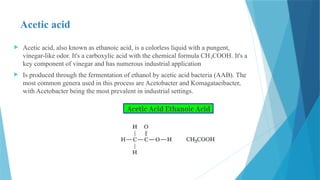 Acetic acid
 Acetic acid, also known as ethanoic acid, is a colorless liquid with a pungent,
vinegar-like odor. It's a carboxylic acid with the chemical formula CH COOH. It's a
₃
key component of vinegar and has numerous industrial application
 Is produced through the fermentation of ethanol by acetic acid bacteria (AAB). The
most common genera used in this process are Acetobacter and Komagataeibacter,
with Acetobacter being the most prevalent in industrial settings.
 
