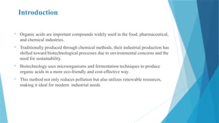 Introduction
 Organic acids are important compounds widely used in the food, pharmaceutical,
and chemical industries.
 Traditionally produced through chemical methods, their industrial production has
shifted toward biotechnological processes due to environmental concerns and the
need for sustainability.
 Biotechnology uses microorganisms and fermentation techniques to produce
organic acids in a more eco-friendly and cost-effective way.
 This method not only reduces pollution but also utilizes renewable resources,
making it ideal for modern industrial needs
 