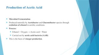Production of Acetic Acid
 Microbial Fermentation
 Produced naturally by Acetobacter and Gluconobacter species through
oxidation of ethanol in aerobic conditions.
 Process:
 Ethanol + Oxygen → Acetic acid + Water
 Carried out by acetic acid bacteria (AAB).
 This is the basis of vinegar production.
 