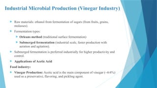Industrial Microbial Production (Vinegar Industry)
 Raw materials: ethanol from fermentation of sugars (from fruits, grains,
molasses).
 Fermentation types:
 Orleans method (traditional surface fermentation)
 Submerged fermentation (industrial scale, faster production with
aeration and agitation).
 Submerged fermentation is preferred industrially for higher productivity and
control.
 Applications of Acetic Acid
Food industry:
 Vinegar Production: Acetic acid is the main component of vinegar (~4-8%)
used as a preservative, flavoring, and pickling agent.
 