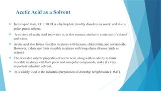 Acetic Acid as a Solvent
 In its liquid state, CH3COOH is a hydrophile (readily dissolves in water) and also a
polar, protic solvent.
 A mixture of acetic acid and water is, in this manner, similar to a mixture of ethanol
and water.
 Acetic acid also forms miscible mixtures with hexane, chloroform, and several oils.
However, it does not form miscible mixtures with long-chain alkanes (such as
octane).
 The desirable solvent properties of acetic acid, along with its ability to form
miscible mixtures with both polar and non-polar compounds, make it a very
important industrial solvent.
 It is widely used in the industrial preparation of dimethyl terephthalate (DMT).
 