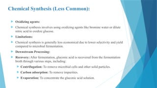 Chemical Synthesis (Less Common):
 Oxidizing agents:
 Chemical synthesis involves using oxidizing agents like bromine water or dilute
nitric acid to oxidize glucose.
 Limitations:
 Chemical synthesis is generally less economical due to lower selectivity and yield
compared to microbial fermentation.
 Downstream Processing:
 Recovery: After fermentation, gluconic acid is recovered from the fermentation
broth through various steps, including:
 Centrifugation: To remove microbial cells and other solid particles.
 Carbon adsorption: To remove impurities.
 Evaporation: To concentrate the gluconic acid solution.
 