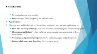 Crystallization:
 To obtain gluconic acid crystals.
 Ion exchange: To further purify the gluconic acid.
 Applications:
 Gluconic acid and its derivatives (like sodium gluconate) have various applications in:
 Food and beverage industry: As a food acidulant, chelating agent, and leavening agent.
 Pharmaceutical industry: As a buffering agent, mineral supplement, and in drug
formulations.
 Cosmetics and personal care products: As a chelating agent and pH adjuster.
 Industrial cleaning and descaling: As a chelating agent.
 