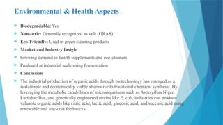 Environmental & Health Aspects
 Biodegradable: Yes
 Non-toxic: Generally recognized as safe (GRAS)
 Eco-Friendly: Used in green cleaning products
 Market and Industry Insight
 Growing demand in health supplements and eco-cleaners
 Produced at industrial scale using fermentation
 Conclusion
 The industrial production of organic acids through biotechnology has emerged as a
sustainable and economically viable alternative to traditional chemical synthesis. By
leveraging the metabolic capabilities of microorganisms such as Aspergillus Niger,
Lactobacillus, and genetically engineered strains like E. coli, industries can produce
valuable organic acids like citric acid, lactic acid, gluconic acid, and succinic acid using
renewable and low-cost feedstocks.
 