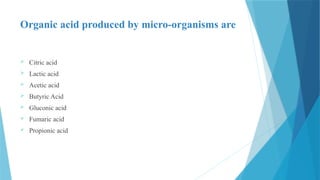 Organic acid produced by micro-organisms are
 Citric acid
 Lactic acid
 Acetic acid
 Butyric Acid
 Gluconic acid
 Fumaric acid
 Propionic acid
 