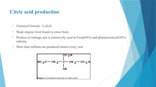 Citric acid production
 Chemical formula : C6H8O7
 Weak organic Acid found in citrus fruits
 Produce in tonnage and is extensively used in Food(60%) and pharmaceutical(10%)
industry
 More than millions are produced almost every year
 