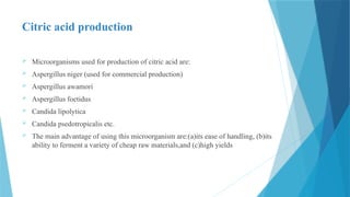 Citric acid production
 Microorganisms used for production of citric acid are:
 Aspergillus niger (used for commercial production)
 Aspergillus awamori
 Aspergillus foetidus
 Candida lipolytica
 Candida psedotropicalis etc.
 The main advantage of using this microorganism are:(a)its ease of handling, (b)its
ability to ferment a variety of cheap raw materials,and (c)high yields
 