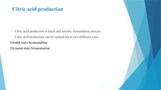 Citric acid production
 Citric acid production is batch and aerobic fermentation process.
 Citric acid production can be carried out in two different ways:
1)Solid state fermentation
2)Liquid state fermentation
 