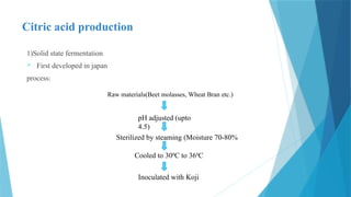 Citric acid production
1)Solid state fermentation
 First developed in japan
process:
Raw materials(Beet molasses, Wheat Bran etc.)
pH adjusted (upto
4.5)
Sterilized by steaming (Moisture 70-80%
Cooled to 300
C to 360
C
Inoculated with Koji
 