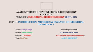AZAD INSTITUTE OF ENGINEERING &TECHNOLOGY
LUCKNOW
SUBJECT : INDUSTRIAL BIOTECHNOLOGY (RBT - 087)
TOPIC : INTRODUCTION, MICROBES & ENZYMES OF INDUSTRIAL
IMPORTANCE
Name : Amulya Singh Under Supervision Of
Branch: Biotechnology Er. Rehan Sultan Khan
Roll No.: 1705354001 H.O.D (Department of Biotechnology)
Year: Final Year A.I.E.T, LUCKNOW
 