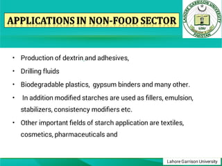 Lahore Garrison University
•
•
•
•
•
Production of dextrin and adhesives,
Drilling fluids
Biodegradable plastics, gypsum binders and many other.
In addition modiﬁed starches are used as ﬁllers, emulsion,
stabilizers, consistency modiﬁers etc.
Other important ﬁelds of starch application are textiles,
cosmetics, pharmaceuticals and
 