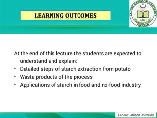 Lahore Garrison University
•
•
•
At the end of this lecture the students are expected to
understand and explain:
Detailed steps of starch extraction from potato
Waste products of the process
Applications of starch in food and no-food industry
 