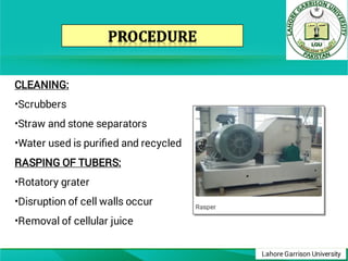 Lahore Garrison University
•
•
•
•
•
•
CLEANING:
Scrubbers
Straw and stone separators
Water used is puriﬁed and recycled
RASPING OF TUBERS:
Rotatory grater
Disruption of cell walls occur
Removal of cellular juice
 
