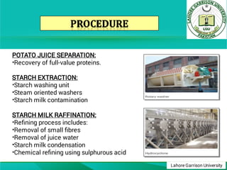 Lahore Garrison University
•
•
•
•
•
•
•
•
•
POTATO JUICE SEPARATION:
Recovery of full-value proteins.
STARCH EXTRACTION:
Starch washing unit
Steam oriented washers
Starch milk contamination
STARCH MILK RAFFINATION:
Reﬁning process includes:
Removal of small ﬁbres
Removal of juice water
Starch milk condensation
Chemical reﬁning using sulphurous acid
 