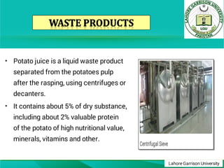 Lahore Garrison University
•
•
Potato juice is a liquid waste product
separated from the potatoes pulp
after the rasping, using centrifuges or
decanters.
It contains about 5% of dry substance,
including about 2% valuable protein
of the potato of high nutritional value,
minerals, vitamins and other.
 
