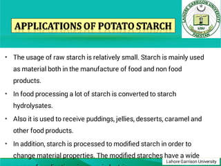 Lahore Garrison University
•
•
•
•
The usage of raw starch is relatively small. Starch is mainly used
as material both in the manufacture of food and non food
products.
In food processing a lot of starch is converted to starch
hydrolysates.
Also it is used to receive puddings, jellies, desserts, caramel and
other food products.
In addition, starch is processed to modiﬁed starch in order to
change material properties. The modiﬁed starches have a wide
 