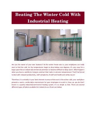 Beating The Winter Cold With 
Industrial Heating
Are you the owner of your own business? As the winter freeze sets in, your employees can really
start to feel the cold. As the temperatures begin to drop below zero degrees, it’s very easy for a
large space like an industrial/commercial premises to become difficult to keep warm. What happens
when you have a workforce trying to conduct their tasks in sub-zero temperatures? You’ll be forced
to deal with reduced productivity, staff complaints, ill staff and health and safety issues!
Therefore, it is certainly in your best interests to ensure that even in the winter cold, your workplace
presents a warm, comfortable environment for your employees to work in. How can you do that?
Invest in a quality industrial/commercial heating system; it’s as simple as that. There are several
different types of boilers available for industrial use. Check out below:
 