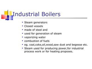 Industrial Boilers
   
       Steam generators
   
       Closed vessels
   
       made of steel and
   
       used for generation of steam
   
       vaporizing water
   
       combustion of fuels
   
       eg. coal,coke,oil,wood,saw dust and begesse etc.
   
       Steam used for producing power,for industrial
       process work or for heating proposes.
 