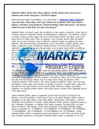Industrial Boilers Market Size, Share, Industry Trends, Business Revenue Forecast
Statistics and Growth Prospective | COVID-19 Impact
Market Research Engine has published a new report titled as “Industrial Boilers Market by
Type (Fire-tube, Water-tube), Fuel Type (Natural Gas & Biomass, Oil, Coal), End-Use
Industry (Chemical, Food, Refineries, Metals & Mining), Boiler Horsepower, and Region -
Global Forecast to 2021-2026 -Executive Data Report.’’
Industrial boilers are closed vessels that are utilized in a fuel supply or electricity to heat water or
to initiate steam for commercial heating and humidification applications. The elemental concept
of a boiler consists of a heat supply and a tool or heat transfer medium that allows water to be
heated above its boiling point. There are numerous sorts of boilers present within the market
which may be wont to produce steam or difficulty. Industrial boilers are employed by many
industries with food & beverage, petrochemical, power, and chemical. Boilers produce steam,
which is employed to hold out industrial heating processes. The steam that's produced is
transferred to the world of operation through pipes. so as to supply steam, boilers use differing
types of fuels including oil & gas, fossil, non-fossil, and biomass. A boiler may be a closed
pressure vessel that gives a heat transfer surface between the combustion products and therefore
the water. It is usually integrated into a system with various components including burner,
deaerator, economizer, device, and tubes. The most objective of commercial boilers is to make
heat and steam for various processes including steaming and batching in several industries.
Browse Full Report: https://www.marketresearchengine.com/industrial-boilers-market-
size
The difficulty of the organization, high initial cost, and existing emission rates are a quantity of
the key concerns related to the installation of commercial boilers. Rising development alongside
expanding investments across the manufacturing sector have raised the deployment of
commercial boilers globally. Growing adoption of commercial boilers, due to increasing demand
from the food and beverage industry may be a major factor driving development of the
worldwide industrial boilers market. Also, rising demand for industrial boilers, due to growing
development in ultra-mega power projects in emerging economies is another factor expected to
fuel growth of the target market over the forecast period. Moreover, stringent government
regulations for reducing harmful emission and saving energy is another factor supporting growth
of the target market.
Global Industrial Boilers market is segmented based on the Fuel Type as, Natural Gas &
Biomass, Coal, Oil and Others. On the basis of Type as, the global Industrial Boilers market is
segregated as, Fire-Tube Boilers, Water-Tube Boilers, Smoke/Flame Tube Boilers, Cast Iron
(Sectional) and Combination or Hybrid. Global Industrial Boilers market is segmented based on
the Combustion Technology as, Fluidized Bed, Stoker, Spreader, Travelling-Grate or Chain-
Grate and Thermic Fluid Heaters. On the basis of Capacity as, the global Industrial Boilers
market is segregated as, <10 MMBtu/hr, 10-25 MMBtu/hr, 25-50 MMBtu/hr, 50-75 MMBtu/hr,
75-100 MMBtu/hr, 100-175 MMBtu/hr, 175-250 MMBtu/hr and >250 MMBtu/hr. Global
Industrial Boilers market is segmented based on the Function as, Hot Water and Steam. On the
basis of Boiler Horsepower as, the global Industrial Boilers market is segregated as, 10-150
 