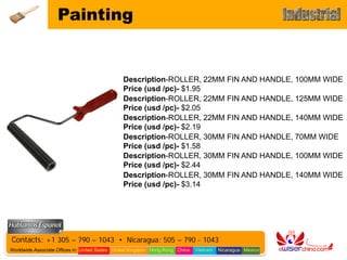 Painting


                                               Description-ROLLER, 22MM FIN AND HANDLE, 100MM WIDE
                                               Price (usd /pc)- $1.95
                                               Description-ROLLER, 22MM FIN AND HANDLE, 125MM WIDE
                                               Price (usd /pc)- $2.05
                                               Description-ROLLER, 22MM FIN AND HANDLE, 140MM WIDE
                                               Price (usd /pc)- $2.19
                                               Description-ROLLER, 30MM FIN AND HANDLE, 70MM WIDE
                                               Price (usd /pc)- $1.58
                                               Description-ROLLER, 30MM FIN AND HANDLE, 100MM WIDE
                                               Price (usd /pc)- $2.44
                                               Description-ROLLER, 30MM FIN AND HANDLE, 140MM WIDE
                                               Price (usd /pc)- $3.14




Contacts: +1 305 – 790 – 1043 • Nicaragua: 505 – 790 - 1043
Worldwide Associate Offices in: United States United Kingdom Hong Kong China   Vietnam   Nicaragua Mexico
 