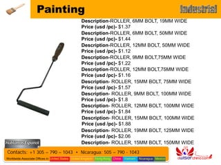 Painting
                                                 Description-ROLLER, 6MM BOLT, 19MM WIDE
                                                 Price (usd /pc)- $1.37
                                                 Description-ROLLER, 6MM BOLT, 50MM WIDE
                                                 Price (usd /pc)- $1.44
                                                 Description-ROLLER, 12MM BOLT, 50MM WIDE
                                                 Price (usd /pc)- $1.12
                                                 Description-ROLLER, 9MM BOLT,75MM WIDE
                                                 Price (usd /pc)- $1.22
                                                 Description-ROLLER, 12MM BOLT,75MM WIDE
                                                 Price (usd /pc)- $1.16
                                                 Description- ROLLER, 15MM BOLT, 75MM WIDE
                                                 Price (usd /pc)- $1.57
                                                 Description- ROLLER, 9MM BOLT, 100MM WIDE
                                                 Price (usd /pc)- $1.8
                                                 Description- ROLLER, 12MM BOLT, 100MM WIDE
                                                 Price (usd /pc)- $1.84
                                                 Description- ROLLER, 15MM BOLT, 100MM WIDE
                                                 Price (usd /pc)- $1.88
                                                 Description- ROLLER, 19MM BOLT, 125MM WIDE
                                                 Price (usd /pc)- $2.06
                                                 Description- ROLLER, 15MM BOLT, 150MM WIDE
                                                 Price (usd /pc)- $2.06
Contacts: +1 305 – 790 – 1043 • Nicaragua: 505 – 790 - 1043
Worldwide Associate Offices in: United States United Kingdom Hong Kong China   Vietnam   Nicaragua Mexico
 