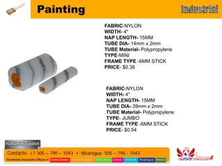 Painting
                                                                FABRIC-NYLON
                                                                WIDTH- 4"
                                                                NAP LENGTH- 15MM
                                                                TUBE DIA- 14mm x 2mm
                                                                TUBE Material- Polypropylene
                                                                TYPE-MINI
                                                                FRAME TYPE -6MM STICK
                                                                PRICE- $0.38



                                                                 FABRIC-NYLON
                                                                 WIDTH- 4"
                                                                 NAP LENGTH- 15MM
                                                                 TUBE DIA- 39mm x 2mm
                                                                 TUBE Material- Polypropylene
                                                                 TYPE- JUMBO
                                                                 FRAME TYPE -6MM STICK
                                                                 PRICE- $0.54



Contacts: +1 305 – 790 – 1043 • Nicaragua: 505 – 790 - 1043
Worldwide Associate Offices in: United States United Kingdom Hong Kong China   Vietnam   Nicaragua Mexico
 