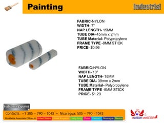 Painting
                                                                FABRIC-NYLON
                                                                WIDTH- 7"
                                                                NAP LENGTH- 15MM
                                                                TUBE DIA- 45mm x 2mm
                                                                TUBE Material- Polypropylene
                                                                FRAME TYPE -8MM STICK
                                                                PRICE- $0.96




                                                                 FABRIC-NYLON
                                                                 WIDTH- 10"
                                                                 NAP LENGTH- 18MM
                                                                 TUBE DIA- 39mm x 2mm
                                                                 TUBE Material- Polypropylene
                                                                 FRAME TYPE -8MM STICK
                                                                 PRICE- $1.29




Contacts: +1 305 – 790 – 1043 • Nicaragua: 505 – 790 - 1043
Worldwide Associate Offices in: United States United Kingdom Hong Kong China   Vietnam   Nicaragua Mexico
 