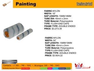 Painting
                                                                FABRIC-NYLON
                                                                WIDTH- 18"
                                                                NAP LENGTH- 15MM/18MM
                                                                TUBE DIA- 45mm x 2mm
                                                                TUBE Material- Polypropylene
                                                                TYPE- FLUSH END CAPS
                                                                FRAME TYPE -DOUBLE ENDED
                                                                PRICE- $3.27/3.39



                                                                 FABRIC-NYLON
                                                                 WIDTH- 24"
                                                                 NAP LENGTH- 15MM/18MM
                                                                 TUBE DIA- 45mm x 2mm
                                                                 TUBE Material- Polypropylene
                                                                 TYPE-FLUSH END CAPS
                                                                 FRAME TYPE -DOUBLE ENDED
                                                                 PRICE- $3.95/4.22



Contacts: +1 305 – 790 – 1043 • Nicaragua: 505 – 790 - 1043
Worldwide Associate Offices in: United States United Kingdom Hong Kong China   Vietnam   Nicaragua Mexico
 