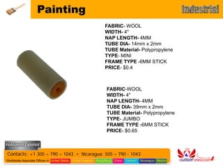 Painting
                                                                FABRIC- WOOL
                                                                WIDTH- 4"
                                                                NAP LENGTH- 4MM
                                                                TUBE DIA- 14mm x 2mm
                                                                TUBE Material- Polypropylene
                                                                TYPE- MINI
                                                                FRAME TYPE -6MM STICK
                                                                PRICE- $0.4



                                                                 FABRIC-WOOL
                                                                 WIDTH- 4"
                                                                 NAP LENGTH- 4MM
                                                                 TUBE DIA- 39mm x 2mm
                                                                 TUBE Material- Polypropylene
                                                                 TYPE- JUMBO
                                                                 FRAME TYPE -6MM STICK
                                                                 PRICE- $0.65



Contacts: +1 305 – 790 – 1043 • Nicaragua: 505 – 790 - 1043
Worldwide Associate Offices in: United States United Kingdom Hong Kong China   Vietnam   Nicaragua Mexico
 