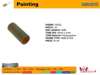 Painting



                                                              FABRIC- WOOL
                                                              WIDTH- 10"
                                                              NAP LENGTH- 4MM
                                                              TUBE DIA- 45mm x 2mm
                                                              TUBE Material- Polypropylene
                                                              FRAME TYPE -8MM STICK
                                                              PRICE- $1.44




Contacts: +1 305 – 790 – 1043 • Nicaragua: 505 – 790 - 1043
Worldwide Associate Offices in: United States United Kingdom Hong Kong China   Vietnam   Nicaragua Mexico
 