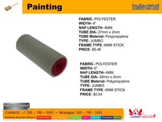 Painting
                                                                   FABRIC- POLYESTER
                                                                   WIDTH- 4"
                                                                   NAP LENGTH- 4MM
                                                                   TUBE DIA- 27mm x 2mm
                                                                   TUBE Material- Polypropylene
                                                                   TYPE- JUMBO
                                                                   FRAME TYPE -6MM STICK
                                                                   PRICE- $0.48



                                                                    FABRIC- POLYESTER
                                                                    WIDTH- 6"
                                                                    NAP LENGTH- 4MM
                                                                    TUBE DIA- 39mm x 2mm
                                                                    TUBE Material- Polypropylene
                                                                    TYPE- JUMBO
                                                                    FRAME TYPE -6MM STICK
                                                                    PRICE- $0.54




Contacts: +1 305 – 790 – 1043 • Nicaragua: 505 – 790 - 1043
Worldwide Associate Offices in: United States United Kingdom Hong Kong China   Vietnam   Nicaragua Mexico
 