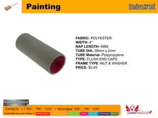 Painting


                                                                 FABRIC- POLYESTER
                                                                 WIDTH- 4"
                                                                 NAP LENGTH- 4MM
                                                                 TUBE DIA- 39mm x 2mm
                                                                 TUBE Material- Polypropylene
                                                                 TYPE- FLUSH END CAPS
                                                                 FRAME TYPE -NUT & WASHER
                                                                 PRICE- $0.45




Contacts: +1 305 – 790 – 1043 • Nicaragua: 505 – 790 - 1043
Worldwide Associate Offices in: United States United Kingdom Hong Kong China   Vietnam   Nicaragua Mexico
 
