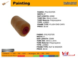 Painting

                                                                 FABRIC- POLYESTER
                                                                 WIDTH- 6"
                                                                 NAP LENGTH- 22MM
                                                                 TUBE DIA- 39mm x 2mm
                                                                 TUBE Material- Polypropylene
                                                                 TYPE- JUMBO
                                                                 FRAME TYPE -FLUSH END CAPS
                                                                 PRICE- $0.56



                                                                FABRIC- POLYESTER
                                                                WIDTH- 6"
                                                                NAP LENGTH- 22MM
                                                                TUBE DIA- 39mm x 2mm
                                                                TUBE Material- Polypropylene
                                                                TYPE- JUMBO
                                                                FRAME TYPE -NUT & WASHER
                                                                PRICE- $0.54

Contacts: +1 305 – 790 – 1043 • Nicaragua: 505 – 790 - 1043
Worldwide Associate Offices in: United States United Kingdom Hong Kong China   Vietnam   Nicaragua Mexico
 