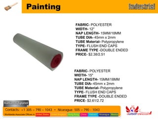 Painting

                                                                 FABRIC- POLYESTER
                                                                 WIDTH- 12"
                                                                 NAP LENGTH- 15MM/18MM
                                                                 TUBE DIA- 45mm x 2mm
                                                                 TUBE Material- Polypropylene
                                                                 TYPE- FLUSH END CAPS
                                                                 FRAME TYPE -DOUBLE ENDED
                                                                 PRICE- $2.38/2.51



                                                                FABRIC- POLYESTER
                                                                WIDTH- 15"
                                                                NAP LENGTH- 15MM/18MM
                                                                TUBE DIA- 45mm x 2mm
                                                                TUBE Material- Polypropylene
                                                                TYPE- FLUSH END CAPS
                                                                FRAME TYPE -DOUBLE ENDED
                                                                PRICE- $2.61/2.72

Contacts: +1 305 – 790 – 1043 • Nicaragua: 505 – 790 - 1043
Worldwide Associate Offices in: United States United Kingdom Hong Kong China   Vietnam   Nicaragua Mexico
 