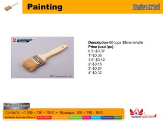 Painting



                                                                           Description-60 tops 38mm bristle
                                                                           Price (usd /pc)-
                                                                           0.5“-$0.07
                                                                           1“-$0.08
                                                                           1.5“-$0.12
                                                                           2“-$0.16
                                                                           3“-$0.24
                                                                           4“-$0.32




Contacts: +1 305 – 790 – 1043 • Nicaragua: 505 – 790 - 1043
Worldwide Associate Offices in: United States United Kingdom Hong Kong China   Vietnam   Nicaragua Mexico
 