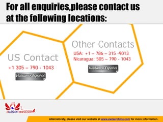 For all enquiries,please contact us
at the following locations:

                                  Other Contacts
                                   USA: +1 – 786 – 315 -9013
US Contact                         Nicaragua: 505 – 790 - 1043
+1 305 – 790 - 1043




                 Alternatively, please visit our website at www.awiserchina.com for more information.
 