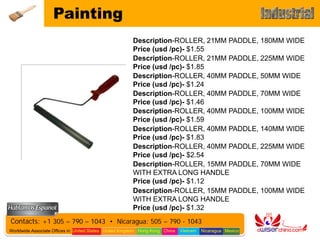 Painting
                                                        Description-ROLLER, 21MM PADDLE, 180MM WIDE
                                                        Price (usd /pc)- $1.55
                                                        Description-ROLLER, 21MM PADDLE, 225MM WIDE
                                                        Price (usd /pc)- $1.85
                                                        Description-ROLLER, 40MM PADDLE, 50MM WIDE
                                                        Price (usd /pc)- $1.24
                                                        Description-ROLLER, 40MM PADDLE, 70MM WIDE
                                                        Price (usd /pc)- $1.46
                                                        Description-ROLLER, 40MM PADDLE, 100MM WIDE
                                                        Price (usd /pc)- $1.59
                                                        Description-ROLLER, 40MM PADDLE, 140MM WIDE
                                                        Price (usd /pc)- $1.83
                                                        Description-ROLLER, 40MM PADDLE, 225MM WIDE
                                                        Price (usd /pc)- $2.54
                                                        Description-ROLLER, 15MM PADDLE, 70MM WIDE
                                                        WITH EXTRA LONG HANDLE
                                                        Price (usd /pc)- $1.12
                                                        Description-ROLLER, 15MM PADDLE, 100MM WIDE
                                                        WITH EXTRA LONG HANDLE
                                                        Price (usd /pc)- $1.32
Contacts: +1 305 – 790 – 1043 • Nicaragua: 505 – 790 - 1043
Worldwide Associate Offices in: United States United Kingdom Hong Kong China   Vietnam   Nicaragua Mexico
 