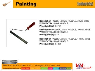 Painting


                                                        Description-ROLLER, 21MM PADDLE, 70MM WIDE
                                                        WITH EXTRA LONG HANDLE
                                                        Price (usd /pc)- $1.12
                                                        Description-ROLLER, 21MM PADDLE, 100MM WIDE
                                                        WITH EXTRA LONG HANDLE
                                                        Price (usd /pc)- $1.41

                                                        Description-ROLLER, 21MM PADDLE, 140MM WIDE
                                                        WITH EXTRA LONG HANDLE
                                                        Price (usd /pc)- $1.52




Contacts: +1 305 – 790 – 1043 • Nicaragua: 505 – 790 - 1043
Worldwide Associate Offices in: United States United Kingdom Hong Kong China   Vietnam   Nicaragua Mexico
 